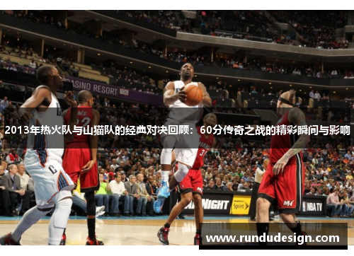 2013年热火队与山猫队的经典对决回顾：60分传奇之战的精彩瞬间与影响