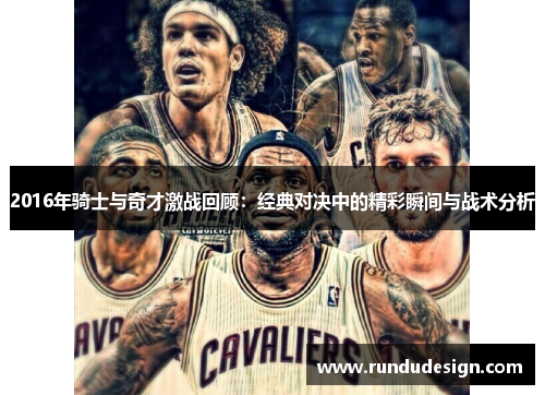 2016年骑士与奇才激战回顾：经典对决中的精彩瞬间与战术分析