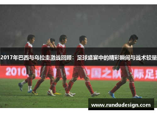 2017年巴西与乌拉圭激战回顾：足球盛宴中的精彩瞬间与战术较量