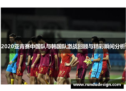 2020亚青赛中国队与韩国队激战回顾与精彩瞬间分析