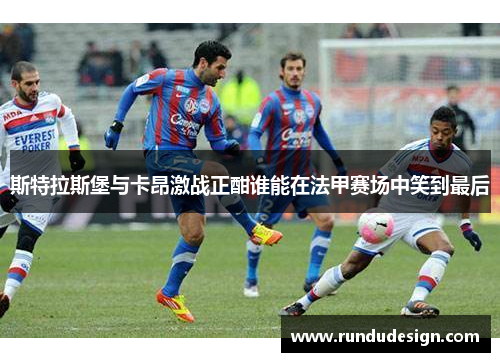 斯特拉斯堡与卡昂激战正酣谁能在法甲赛场中笑到最后